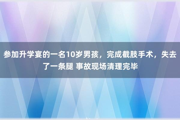 参加升学宴的一名10岁男孩，完成截肢手术，失去了一条腿 事故现场清理完毕
