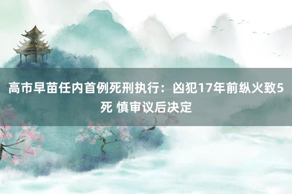 高市早苗任内首例死刑执行：凶犯17年前纵火致5死 慎审议后决定