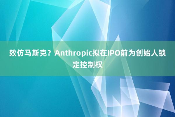 效仿马斯克？Anthropic拟在IPO前为创始人锁定控制权