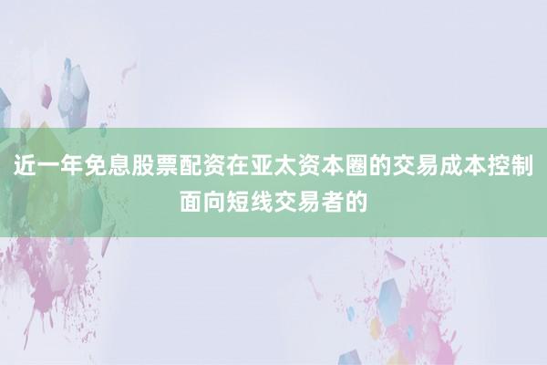 近一年免息股票配资在亚太资本圈的交易成本控制面向短线交易者的