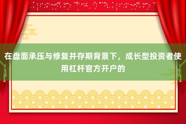 在盘面承压与修复并存期背景下，成长型投资者使用杠杆官方开户的