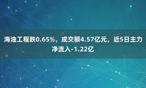 海油工程跌0.65%，成交额4.57亿元，近5日主力净流入-1.22亿