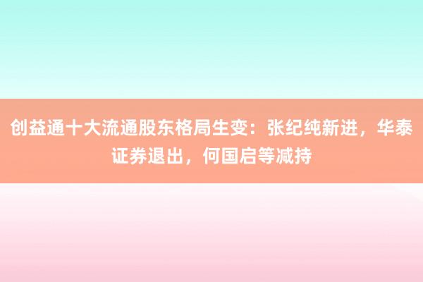 创益通十大流通股东格局生变：张纪纯新进，华泰证券退出，何国启等减持
