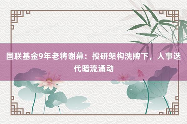 国联基金9年老将谢幕：投研架构洗牌下，人事迭代暗流涌动