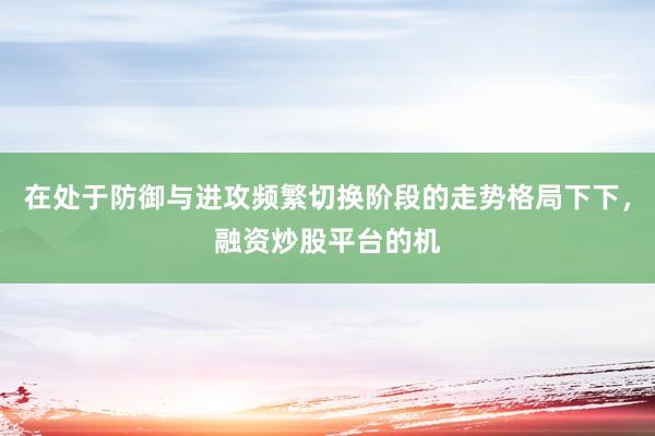 在处于防御与进攻频繁切换阶段的走势格局下下，融资炒股平台的机