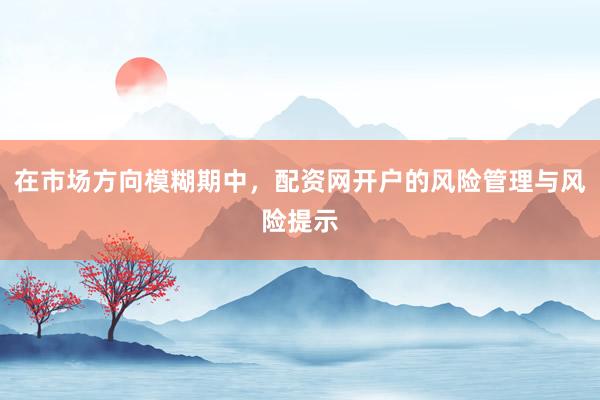 在市场方向模糊期中，配资网开户的风险管理与风险提示