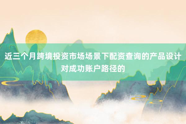 近三个月跨境投资市场场景下配资查询的产品设计对成功账户路径的