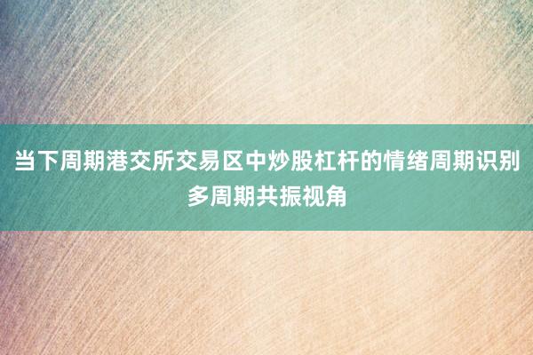 当下周期港交所交易区中炒股杠杆的情绪周期识别多周期共振视角