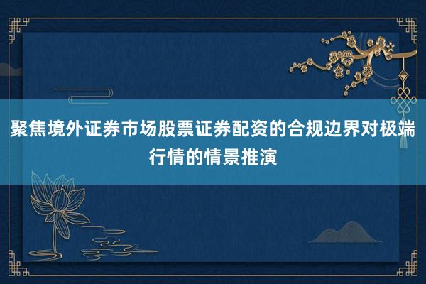 聚焦境外证券市场股票证券配资的合规边界对极端行情的情景推演