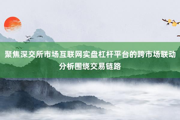 聚焦深交所市场互联网实盘杠杆平台的跨市场联动分析围绕交易链路