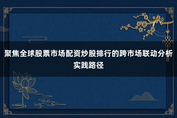 聚焦全球股票市场配资炒股排行的跨市场联动分析实践路径