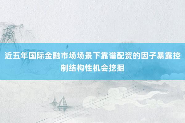 近五年国际金融市场场景下靠谱配资的因子暴露控制结构性机会挖掘