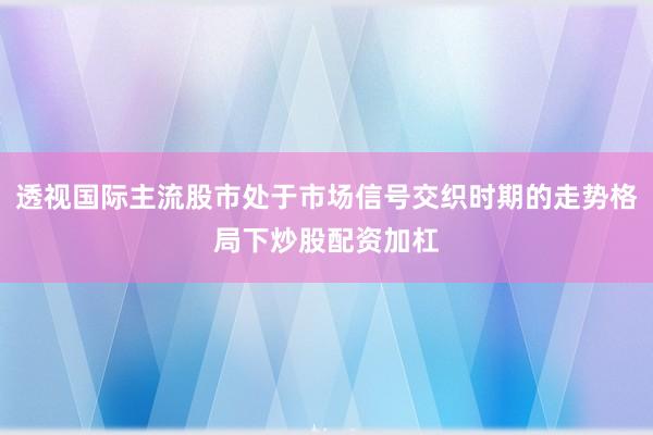 透视国际主流股市处于市场信号交织时期的走势格局下炒股配资加杠