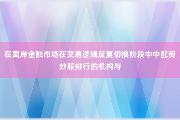 在离岸金融市场在交易逻辑反复切换阶段中中配资炒股排行的机构与