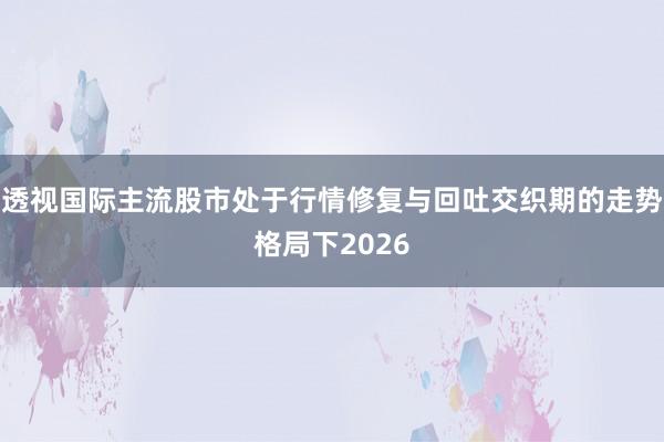 透视国际主流股市处于行情修复与回吐交织期的走势格局下2026