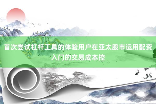 首次尝试杠杆工具的体验用户在亚太股市运用配资入门的交易成本控