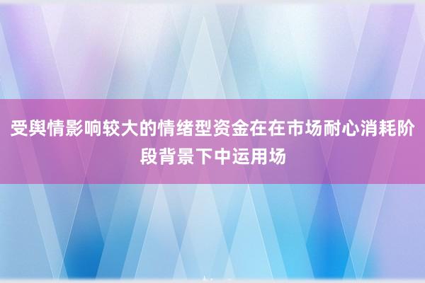 受舆情影响较大的情绪型资金在在市场耐心消耗阶段背景下中运用场