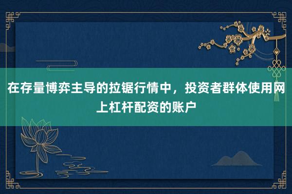 在存量博弈主导的拉锯行情中,投资者群体使用网上杠杆配资的账户
