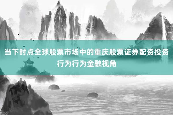 当下时点全球股票市场中的重庆股票证券配资投资行为行为金融视角
