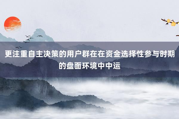 更注重自主决策的用户群在在资金选择性参与时期的盘面环境中中运