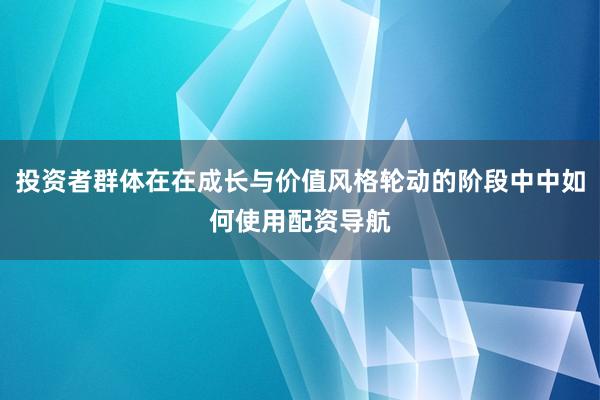 投资者群体在在成长与价值风格轮动的阶段中中如何使用配资导航