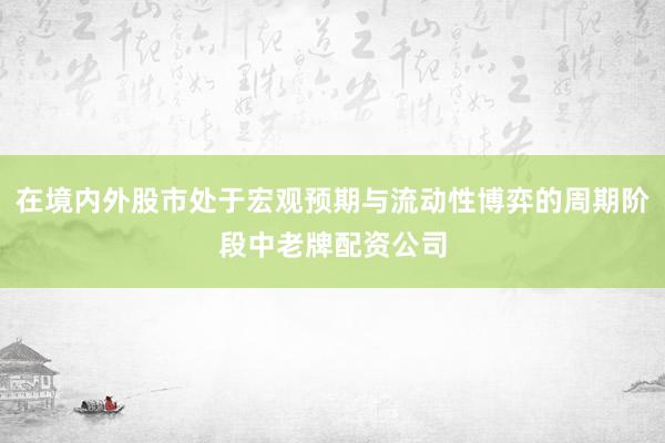 在境内外股市处于宏观预期与流动性博弈的周期阶段中老牌配资公司