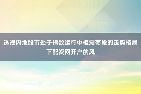 透视内地股市处于指数运行中枢震荡段的走势格局下配资网开户的风