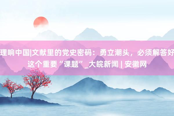 理响中国|文献里的党史密码：勇立潮头，必须解答好这个重要“课题”_大皖新闻 | 安徽网