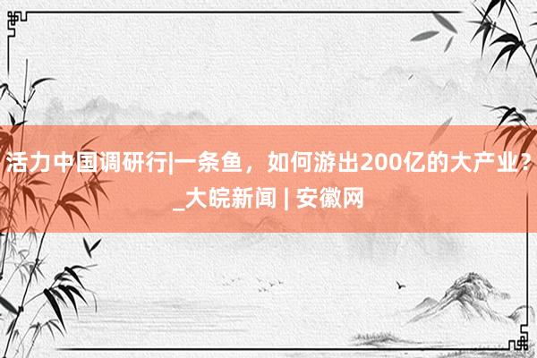 活力中国调研行|一条鱼，如何游出200亿的大产业？_大皖新闻 | 安徽网