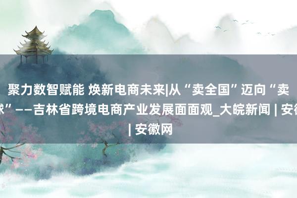 聚力数智赋能 焕新电商未来|从“卖全国”迈向“卖全球”——吉林省跨境电商产业发展面面观_大皖新闻 | 安徽网