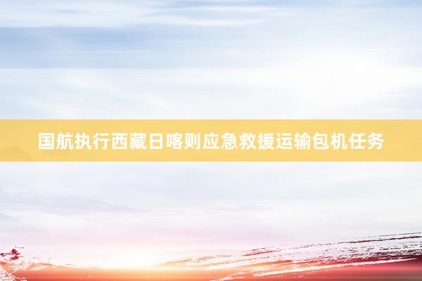 国航执行西藏日喀则应急救援运输包机任务