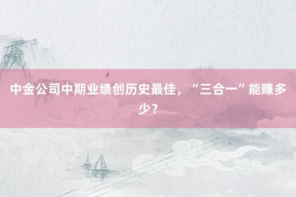 中金公司中期业绩创历史最佳，“三合一”能赚多少？
