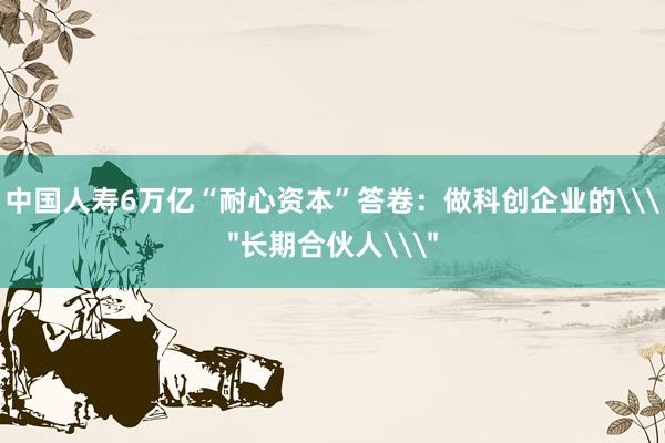 中国人寿6万亿“耐心资本”答卷：做科创企业的\