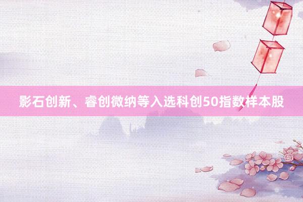 影石创新、睿创微纳等入选科创50指数样本股