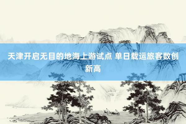 天津开启无目的地海上游试点 单日载运旅客数创新高