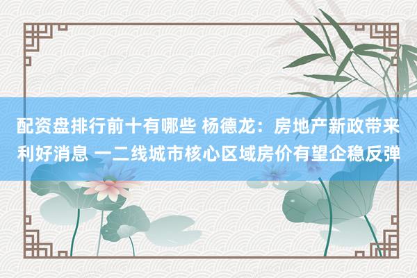 配资盘排行前十有哪些 杨德龙：房地产新政带来利好消息 一二线城市核心区域房价有望企稳反弹