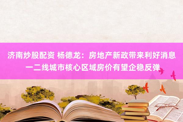 济南炒股配资 杨德龙：房地产新政带来利好消息 一二线城市核心区域房价有望企稳反弹