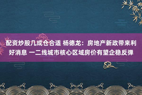 配资炒股几成仓合适 杨德龙：房地产新政带来利好消息 一二线城市核心区域房价有望企稳反弹
