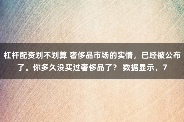 杠杆配资划不划算 奢侈品市场的实情，已经被公布了。你多久没买过奢侈品了？ 数据显示，7