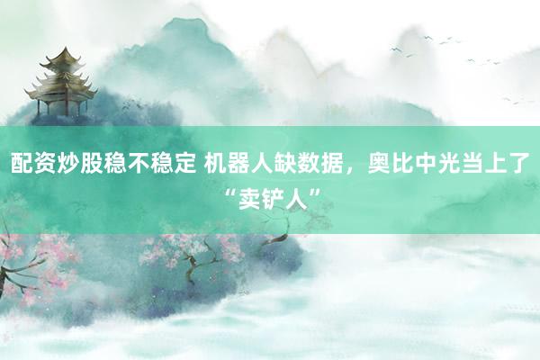 配资炒股稳不稳定 机器人缺数据，奥比中光当上了“卖铲人”