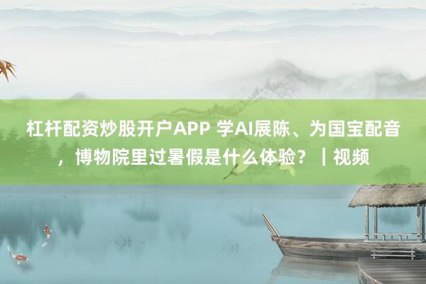 杠杆配资炒股开户APP 学AI展陈、为国宝配音，博物院里过暑假是什么体验？｜视频