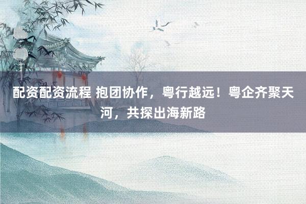 配资配资流程 抱团协作，粤行越远！粤企齐聚天河，共探出海新路