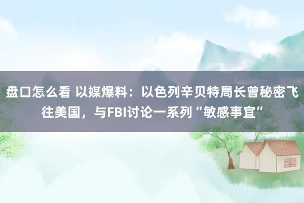 盘口怎么看 以媒爆料：以色列辛贝特局长曾秘密飞往美国，与FBI讨论一系列“敏感事宜”