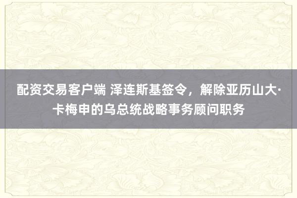 配资交易客户端 泽连斯基签令，解除亚历山大·卡梅申的乌总统战略事务顾问职务
