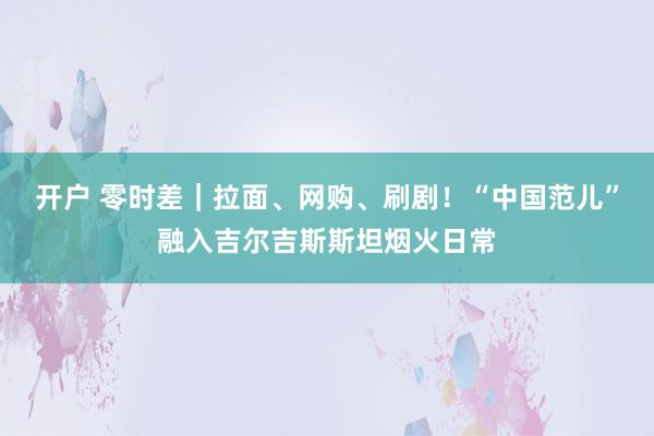 开户 零时差｜拉面、网购、刷剧！“中国范儿”融入吉尔吉斯斯坦烟火日常