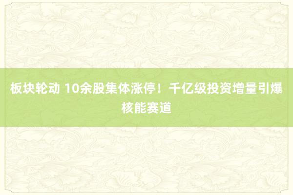 板块轮动 10余股集体涨停！千亿级投资增量引爆核能赛道