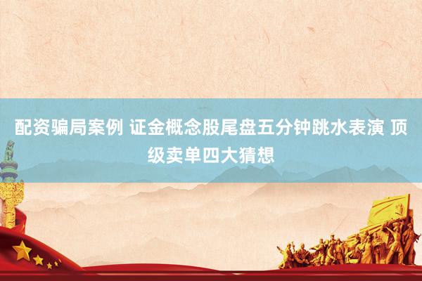 配资骗局案例 证金概念股尾盘五分钟跳水表演 顶级卖单四大猜想