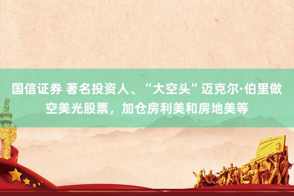 国信证券 著名投资人、“大空头”迈克尔·伯里做空美光股票，加仓房利美和房地美等