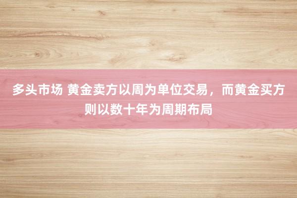 多头市场 黄金卖方以周为单位交易，而黄金买方则以数十年为周期布局
