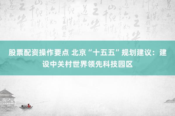 股票配资操作要点 北京“十五五”规划建议：建设中关村世界领先科技园区